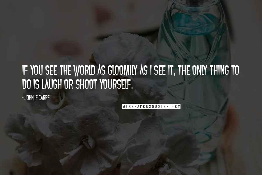 John Le Carre Quotes: If you see the world as gloomily as I see it, the only thing to do is laugh or shoot yourself.