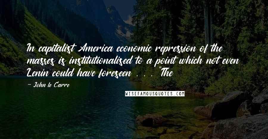 John Le Carre Quotes: In capitalist America economic repression of the masses is institutionalised to a point which not even Lenin could have foreseen . . . "The