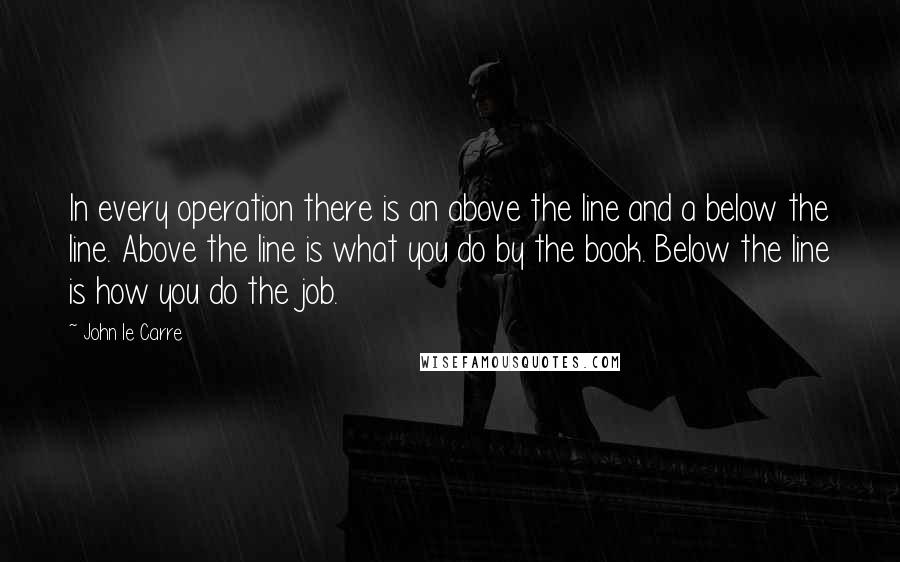 John Le Carre Quotes: In every operation there is an above the line and a below the line. Above the line is what you do by the book. Below the line is how you do the job.