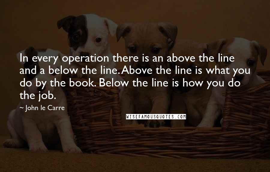 John Le Carre Quotes: In every operation there is an above the line and a below the line. Above the line is what you do by the book. Below the line is how you do the job.