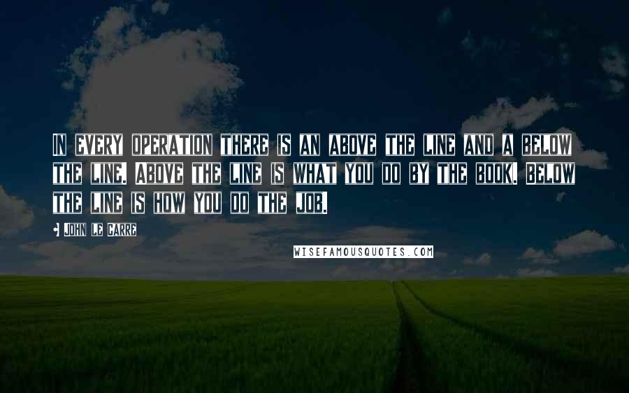 John Le Carre Quotes: In every operation there is an above the line and a below the line. Above the line is what you do by the book. Below the line is how you do the job.