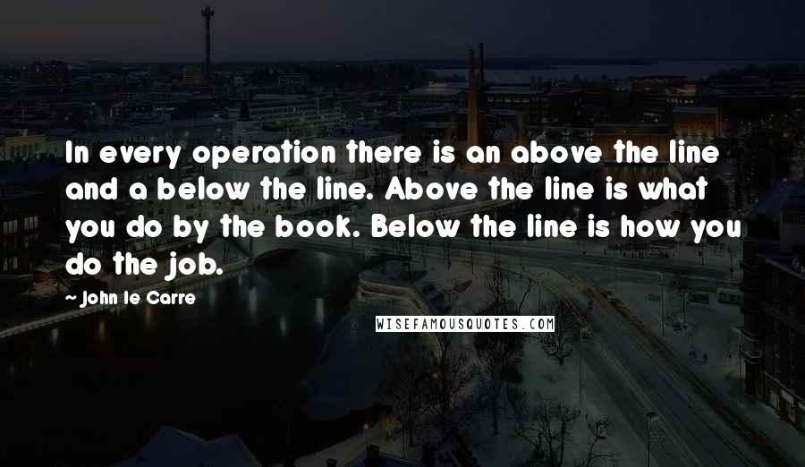 John Le Carre Quotes: In every operation there is an above the line and a below the line. Above the line is what you do by the book. Below the line is how you do the job.