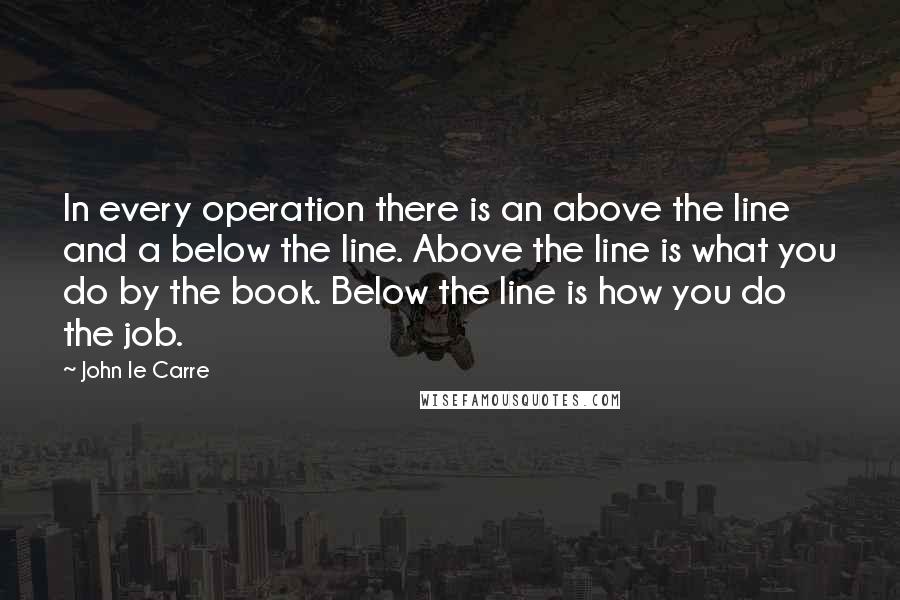 John Le Carre Quotes: In every operation there is an above the line and a below the line. Above the line is what you do by the book. Below the line is how you do the job.