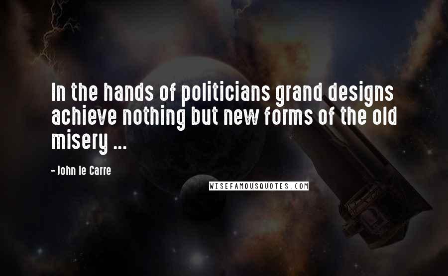 John Le Carre Quotes: In the hands of politicians grand designs achieve nothing but new forms of the old misery ...