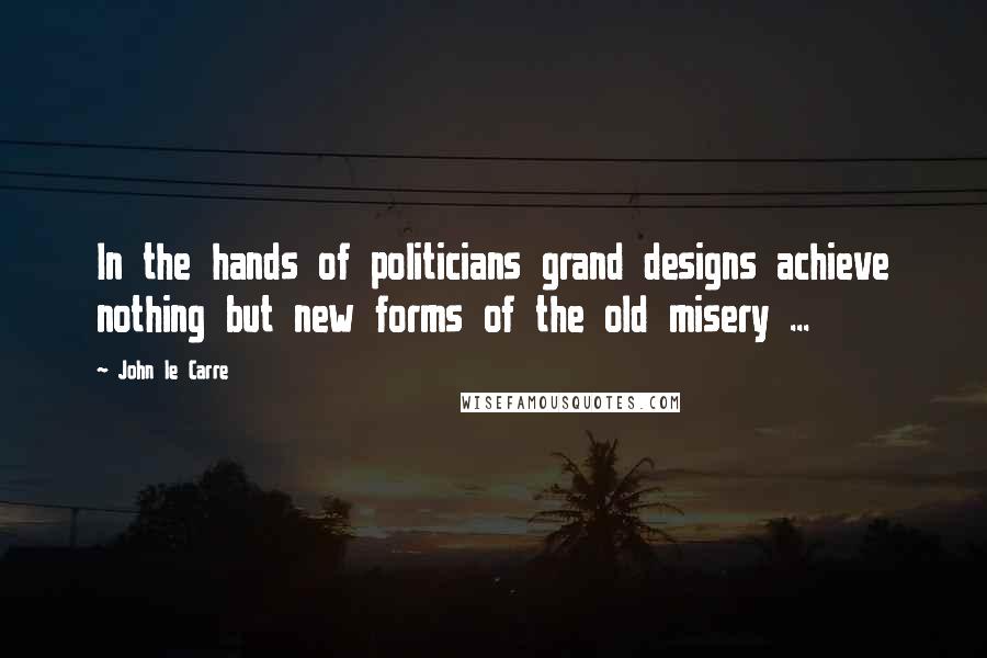 John Le Carre Quotes: In the hands of politicians grand designs achieve nothing but new forms of the old misery ...