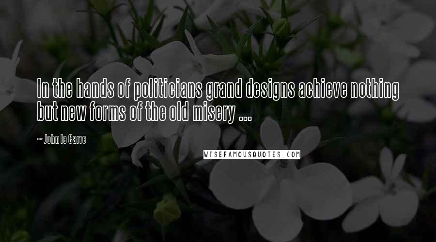 John Le Carre Quotes: In the hands of politicians grand designs achieve nothing but new forms of the old misery ...