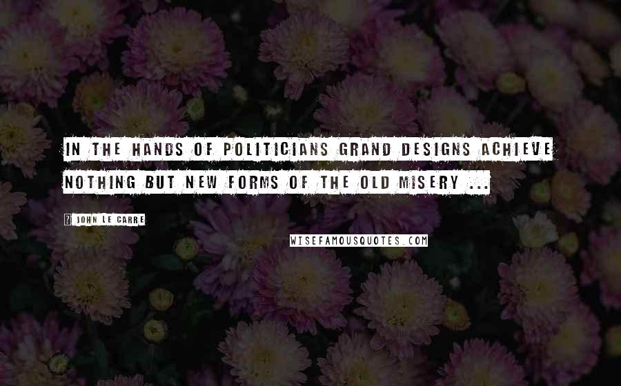 John Le Carre Quotes: In the hands of politicians grand designs achieve nothing but new forms of the old misery ...