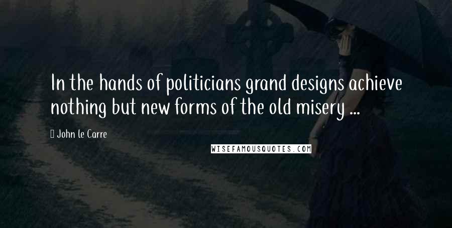 John Le Carre Quotes: In the hands of politicians grand designs achieve nothing but new forms of the old misery ...