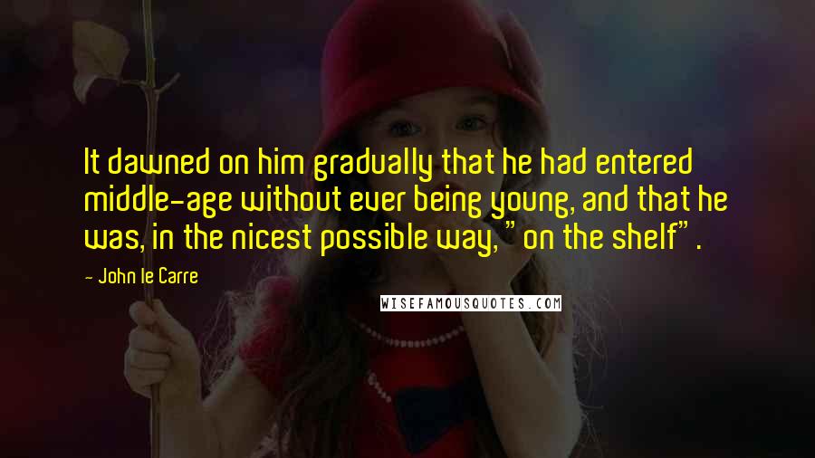 John Le Carre Quotes: It dawned on him gradually that he had entered middle-age without ever being young, and that he was, in the nicest possible way, "on the shelf".
