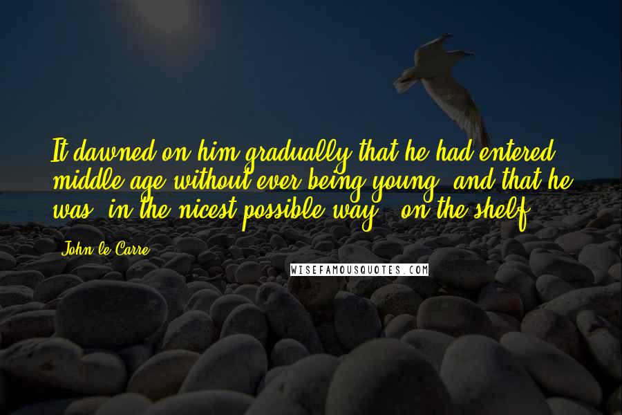 John Le Carre Quotes: It dawned on him gradually that he had entered middle-age without ever being young, and that he was, in the nicest possible way, "on the shelf".