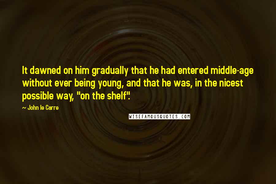 John Le Carre Quotes: It dawned on him gradually that he had entered middle-age without ever being young, and that he was, in the nicest possible way, "on the shelf".