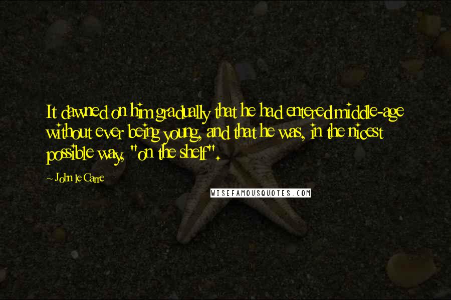 John Le Carre Quotes: It dawned on him gradually that he had entered middle-age without ever being young, and that he was, in the nicest possible way, "on the shelf".