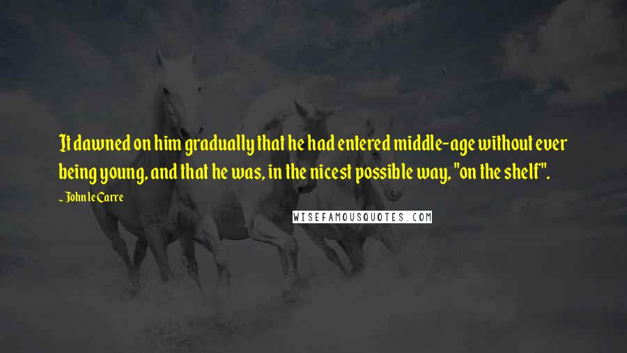 John Le Carre Quotes: It dawned on him gradually that he had entered middle-age without ever being young, and that he was, in the nicest possible way, "on the shelf".