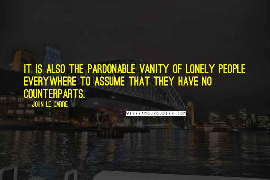 John Le Carre Quotes: It is also the pardonable vanity of lonely people everywhere to assume that they have no counterparts.