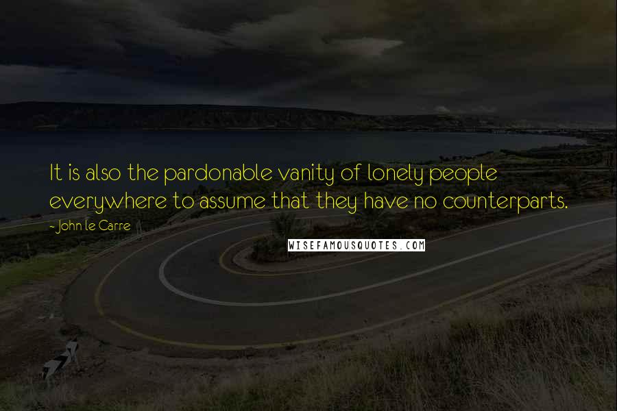 John Le Carre Quotes: It is also the pardonable vanity of lonely people everywhere to assume that they have no counterparts.