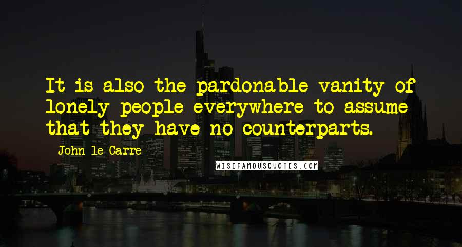 John Le Carre Quotes: It is also the pardonable vanity of lonely people everywhere to assume that they have no counterparts.