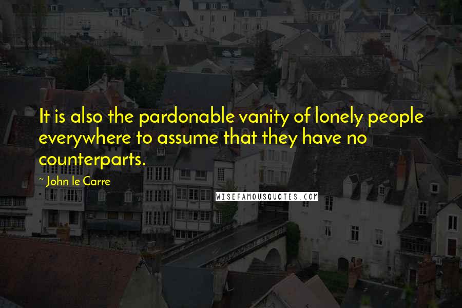 John Le Carre Quotes: It is also the pardonable vanity of lonely people everywhere to assume that they have no counterparts.