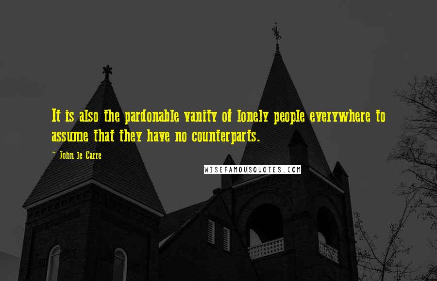 John Le Carre Quotes: It is also the pardonable vanity of lonely people everywhere to assume that they have no counterparts.