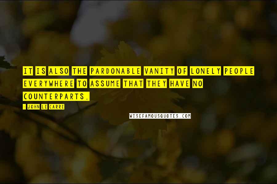 John Le Carre Quotes: It is also the pardonable vanity of lonely people everywhere to assume that they have no counterparts.