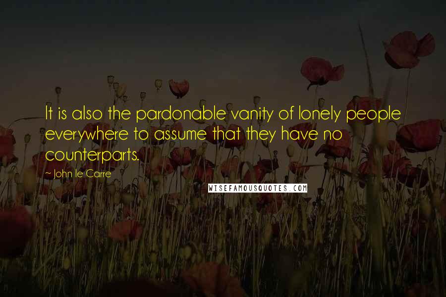 John Le Carre Quotes: It is also the pardonable vanity of lonely people everywhere to assume that they have no counterparts.