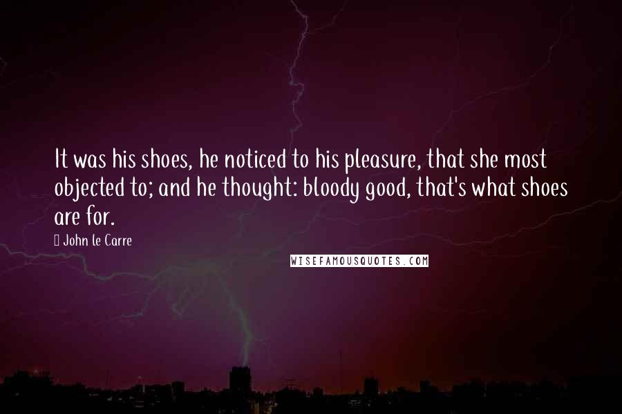 John Le Carre Quotes: It was his shoes, he noticed to his pleasure, that she most objected to; and he thought: bloody good, that's what shoes are for.