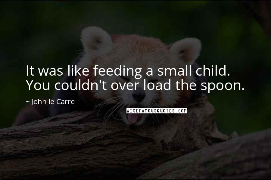 John Le Carre Quotes: It was like feeding a small child. You couldn't over load the spoon.