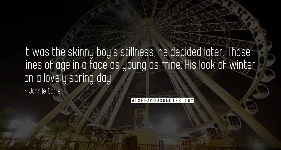 John Le Carre Quotes: It was the skinny boy's stillness, he decided later. Those lines of age in a face as young as mine. His look of winter on a lovely spring day.