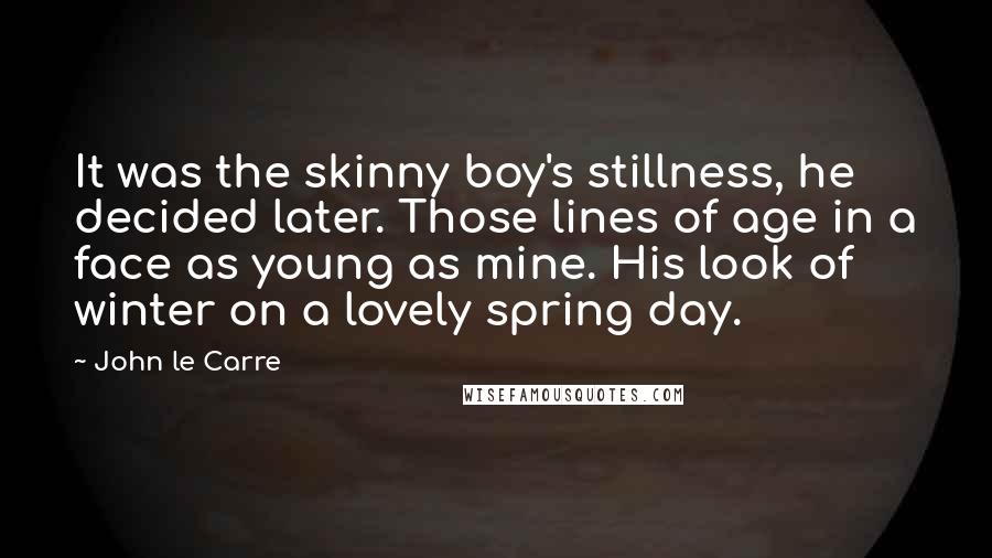 John Le Carre Quotes: It was the skinny boy's stillness, he decided later. Those lines of age in a face as young as mine. His look of winter on a lovely spring day.