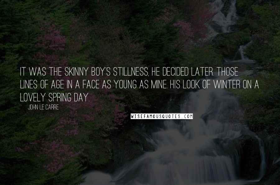 John Le Carre Quotes: It was the skinny boy's stillness, he decided later. Those lines of age in a face as young as mine. His look of winter on a lovely spring day.