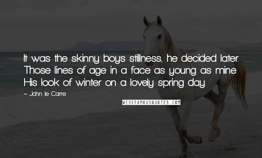 John Le Carre Quotes: It was the skinny boy's stillness, he decided later. Those lines of age in a face as young as mine. His look of winter on a lovely spring day.