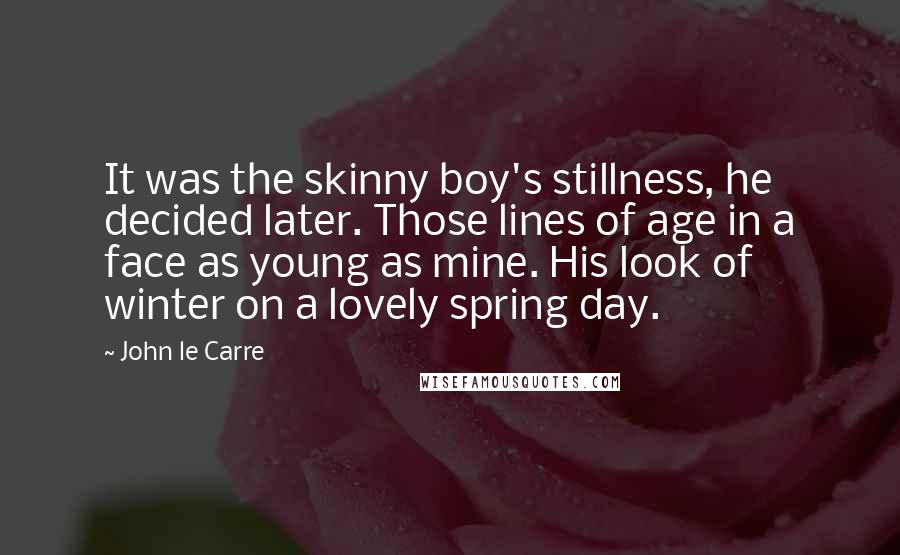 John Le Carre Quotes: It was the skinny boy's stillness, he decided later. Those lines of age in a face as young as mine. His look of winter on a lovely spring day.