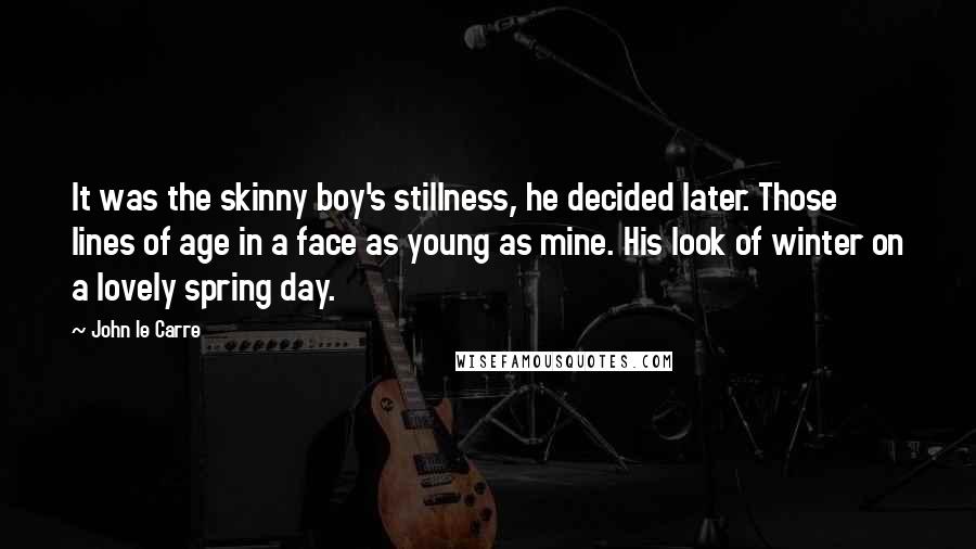 John Le Carre Quotes: It was the skinny boy's stillness, he decided later. Those lines of age in a face as young as mine. His look of winter on a lovely spring day.
