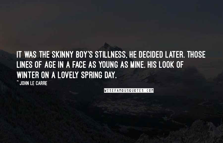 John Le Carre Quotes: It was the skinny boy's stillness, he decided later. Those lines of age in a face as young as mine. His look of winter on a lovely spring day.