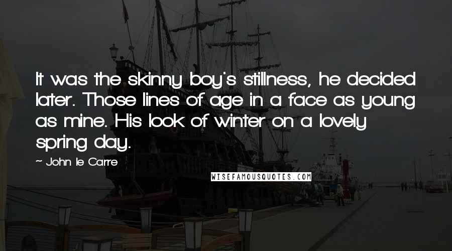 John Le Carre Quotes: It was the skinny boy's stillness, he decided later. Those lines of age in a face as young as mine. His look of winter on a lovely spring day.