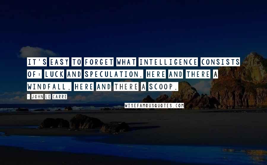 John Le Carre Quotes: It's easy to forget what intelligence consists of: luck and speculation. Here and there a windfall, here and there a scoop.