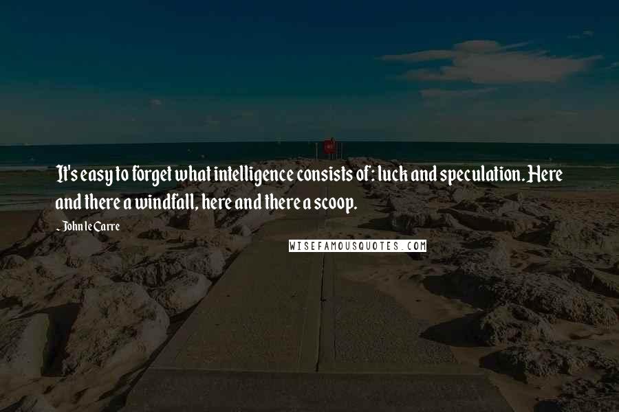 John Le Carre Quotes: It's easy to forget what intelligence consists of: luck and speculation. Here and there a windfall, here and there a scoop.