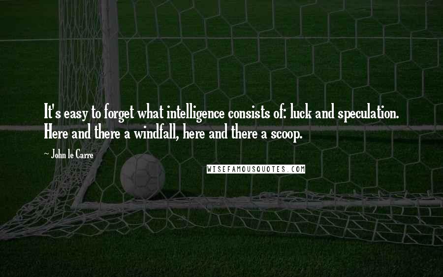 John Le Carre Quotes: It's easy to forget what intelligence consists of: luck and speculation. Here and there a windfall, here and there a scoop.