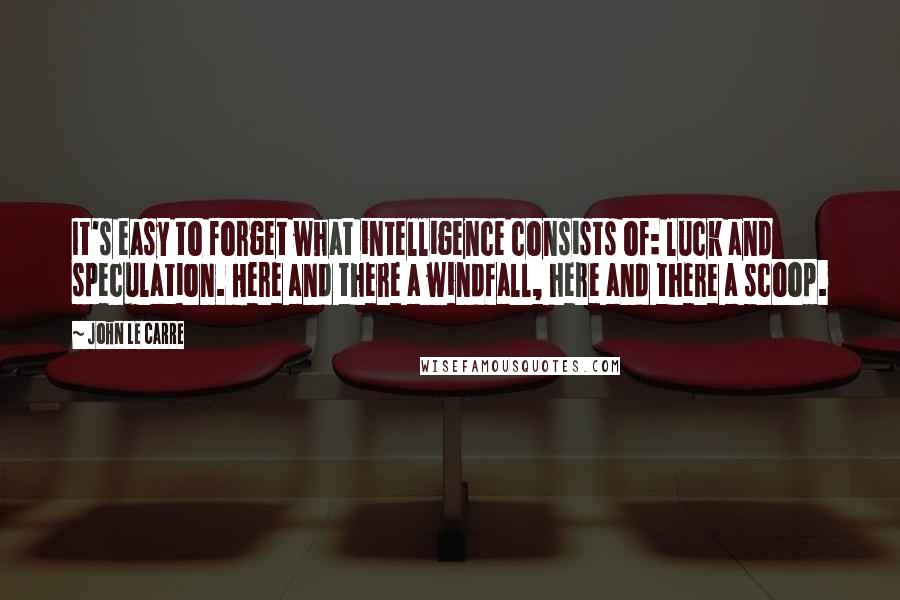 John Le Carre Quotes: It's easy to forget what intelligence consists of: luck and speculation. Here and there a windfall, here and there a scoop.