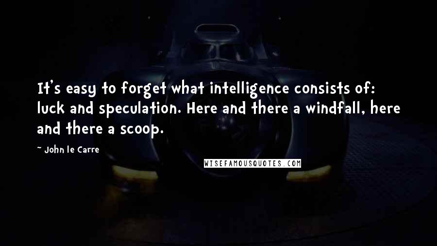 John Le Carre Quotes: It's easy to forget what intelligence consists of: luck and speculation. Here and there a windfall, here and there a scoop.