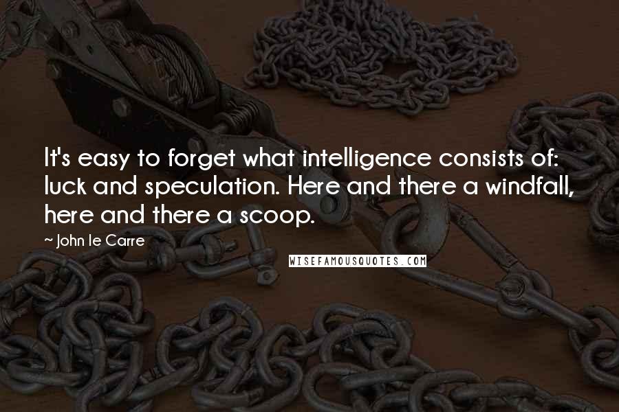 John Le Carre Quotes: It's easy to forget what intelligence consists of: luck and speculation. Here and there a windfall, here and there a scoop.