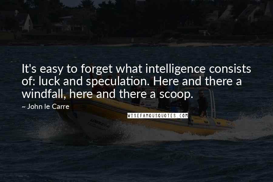 John Le Carre Quotes: It's easy to forget what intelligence consists of: luck and speculation. Here and there a windfall, here and there a scoop.