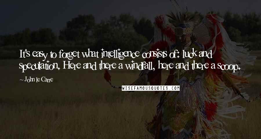 John Le Carre Quotes: It's easy to forget what intelligence consists of: luck and speculation. Here and there a windfall, here and there a scoop.