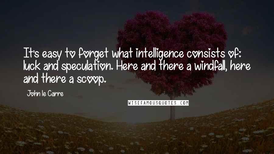 John Le Carre Quotes: It's easy to forget what intelligence consists of: luck and speculation. Here and there a windfall, here and there a scoop.