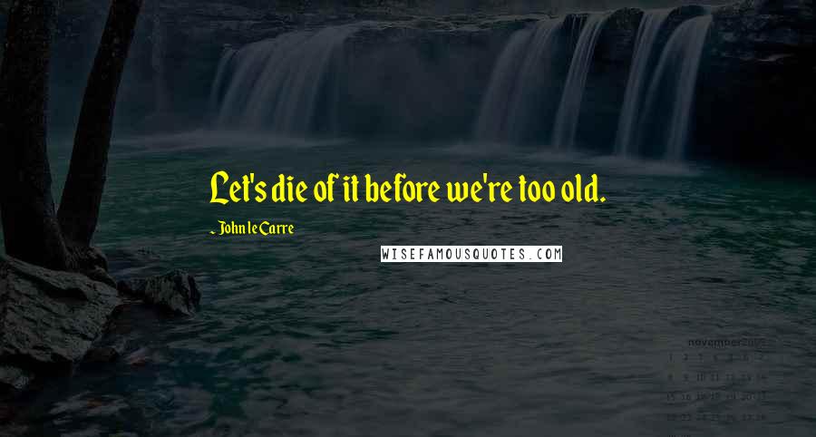 John Le Carre Quotes: Let's die of it before we're too old.