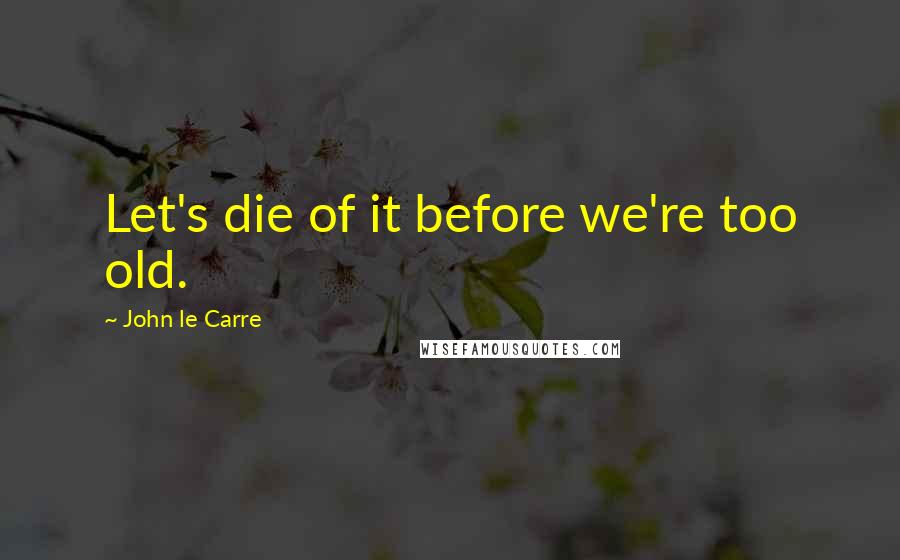 John Le Carre Quotes: Let's die of it before we're too old.