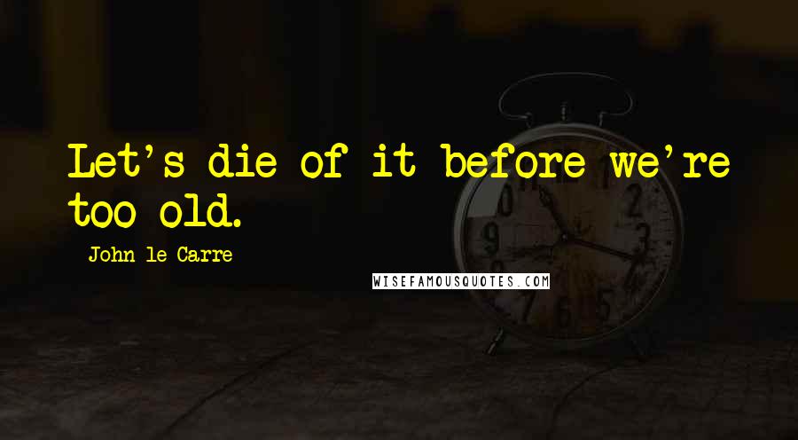 John Le Carre Quotes: Let's die of it before we're too old.