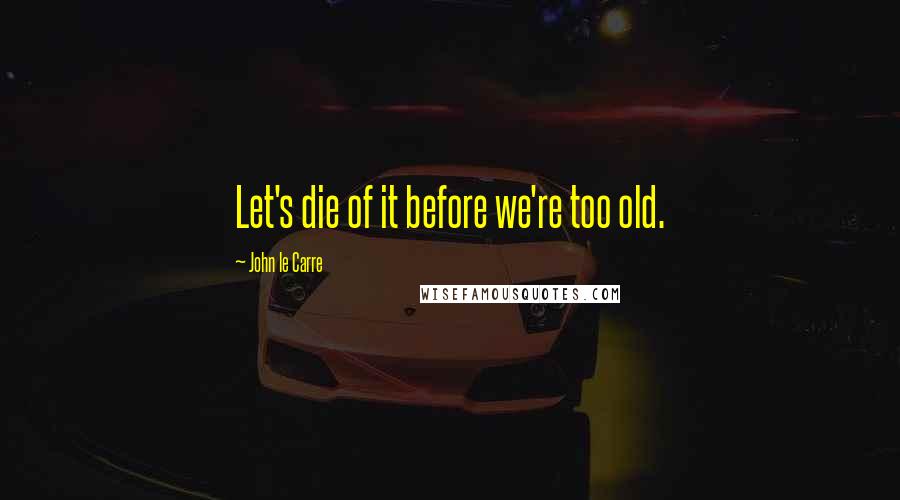 John Le Carre Quotes: Let's die of it before we're too old.