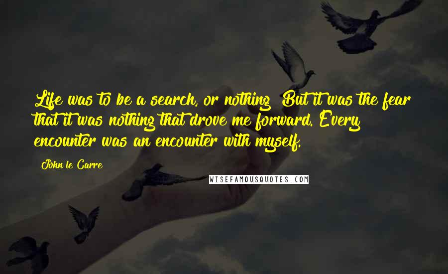 John Le Carre Quotes: Life was to be a search, or nothing! But it was the fear that it was nothing that drove me forward. Every encounter was an encounter with myself.
