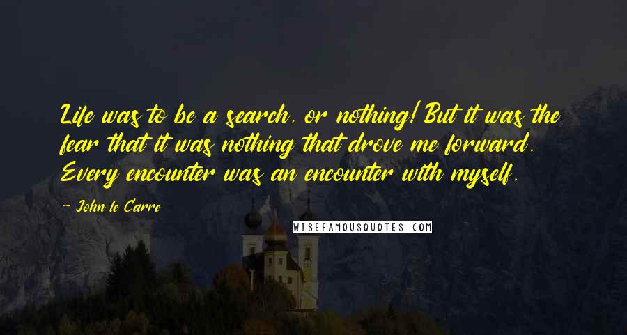 John Le Carre Quotes: Life was to be a search, or nothing! But it was the fear that it was nothing that drove me forward. Every encounter was an encounter with myself.