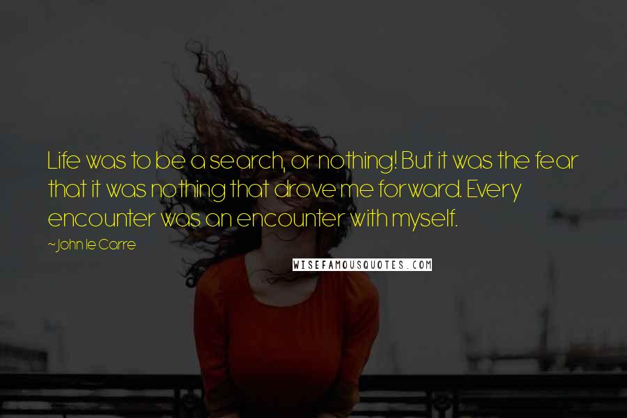 John Le Carre Quotes: Life was to be a search, or nothing! But it was the fear that it was nothing that drove me forward. Every encounter was an encounter with myself.